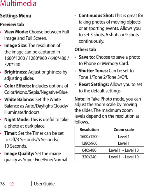 LG    |  User Guide78Settings MenuPreview tab•  View Mode: Choose between Full Image and Full Screen.•  Image Size: The resolution of the image can be captured in 1600*1200 / 1280*960 / 640*480 / 320*240. •  Brightness: Adjust brightness by adjusting slider.•  Color Effects: Includes options of Color/Mono/Sepia/Negative/Blue.•  White Balance: Set the White Balance as Auto/Daylight/Cloudy/Illuminate/Indoors.•  Night Mode: This is useful to take a photo at dark place.•  Timer: Set the Timer can be set to Off/3 Seconds/5 Seconds/10 Seconds.•  Image Quality: Set the image quality as Super Fine/Fine/Normal.•  Continuous Shot: This is great for taking photos of moving objects or at sporting events. Allows you to set 3 shots, 6 shots or 9 shots continuously.Others tab•  Save to: Choose to save a photo to Phone or Memory Card.•  Shutter Tones: Can be set to Tone 1/Tone 2/Tone 3/Off.•  Reset Settings: Allows you to set to the default settings.Note: In Take Photo mode, you can adjust the zoom scale by moving the slider. The maximum zoom levels depend on the resolution as follows.Resolution Zoom scale1600x1200 Level 11280x960 Level 1640x480 Level 1 ~ Level 10320x240 Level 1 ~ Level 10Multimedia