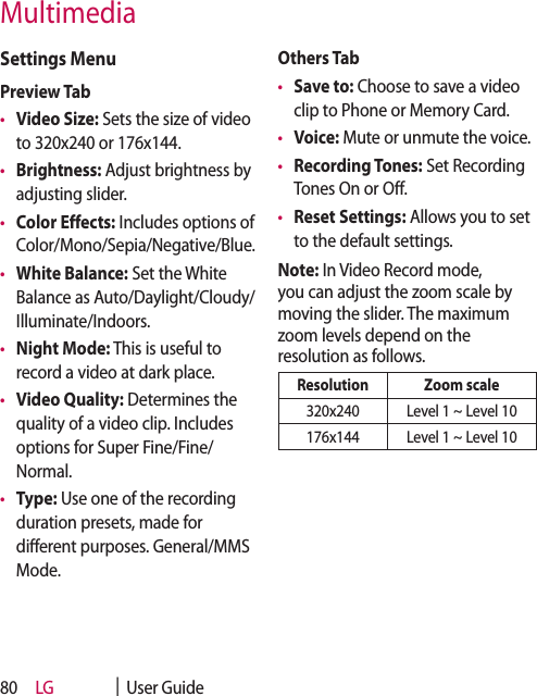 LG    |  User Guide80Settings MenuPreview Tab •  Video Size: Sets the size of video to 320x240 or 176x144. •  Brightness: Adjust brightness by adjusting slider.•  Color Effects: Includes options of Color/Mono/Sepia/Negative/Blue.•  White Balance: Set the White Balance as Auto/Daylight/Cloudy/Illuminate/Indoors.•  Night Mode: This is useful to record a video at dark place.•  Video Quality: Determines the quality of a video clip. Includes options for Super Fine/Fine/Normal. •  Type: Use one of the recording duration presets, made for different purposes. General/MMS Mode. Others Tab •  Save to: Choose to save a video clip to Phone or Memory Card.•  Voice: Mute or unmute the voice.•  Recording Tones: Set Recording Tones On or Off.•  Reset Settings: Allows you to set to the default settings.Note: In Video Record mode, you can adjust the zoom scale by moving the slider. The maximum zoom levels depend on the resolution as follows.Resolution Zoom scale320x240 Level 1 ~ Level 10176x144 Level 1 ~ Level 10Multimedia