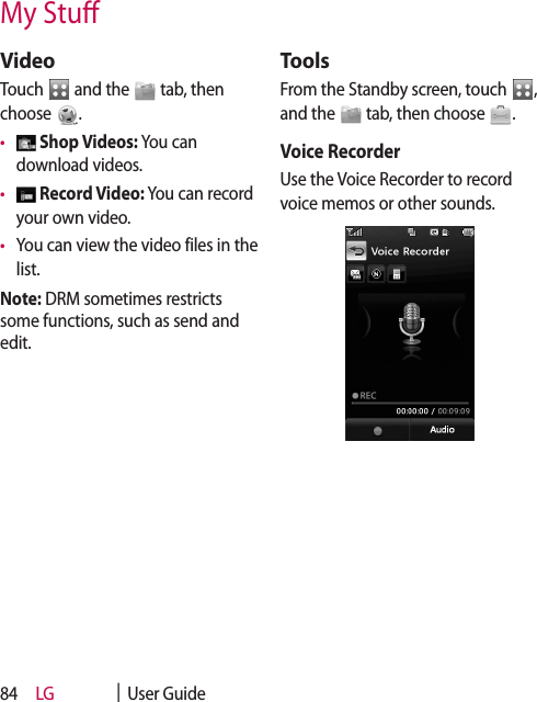 LG    |  User Guide84My StuVideoTouch   and the   tab, then choose  .•    Shop Videos: You can download videos. •    Record Video: You can record your own video.•   You can view the video files in the list.Note: DRM sometimes restricts some functions, such as send and edit. ToolsFrom the Standby screen, touch  ,  and the   tab, then choose  . Voice RecorderUse the Voice Recorder to record voice memos or other sounds.