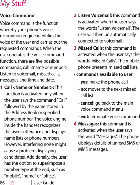 LG    |  User Guide86Voice CommandVoice command is the function whereby your phone’s voice recognition engine identifies the voice of the user and carries out the requested commands. When the user operates the voice command function, there are five possible commands, call &lt;name or number&gt;, Listen to voicemail, missed calls, messages and time and date. 1   Call &lt;Name or Number&gt;: This function is activated only when the user says the command &quot;Call&quot; followed by the name stored in the Address Book or specified phone number. The voice engine inside the handset recognizes the user&apos;s utterance and displays name lists or phone numbers. However, interfering noise might cause a problem displaying candidates. Additionally, the user has the option to superimpose a number type at the end, such as &quot;mobile&quot;, &quot;home&quot; or &quot;office&quot;.2   Listen Voicemail: this command is activated when the user says the words &quot;Listen Voicemail&quot;. The user will then be automatically connected to voicemail.3   Missed Calls: this command is activated when the user says the words &quot;Missed Calls&quot;. The mobile phone presents missed call lists.•  commands available to user  -  yes: make the phone call  -  no: moves to the next missed call list  -  cancel: go back to the main voice command menu  - exit: terminate voice command4   Messages: this command is activated when the user says the word &quot;Messages&quot;. The phone displays details of unread SMS or MMS messages.My Stu