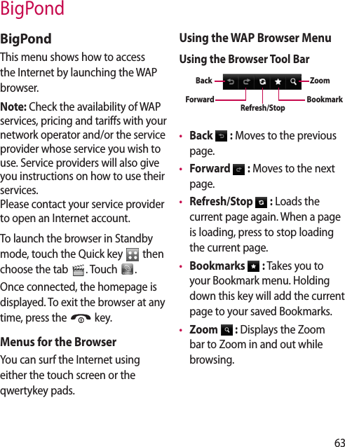 63BigPondBigPondThis menu shows how to access the Internet by launching the WAP browser.Note: Check the availability of WAP services, pricing and tariffs with your network operator and/or the service provider whose service you wish to use. Service providers will also give you instructions on how to use their services.Please contact your service provider to open an Internet account.To launch the browser in Standby mode, touch the Quick key   then choose the tab  . Touch  .Once connected, the homepage is displayed. To exit the browser at any time, press the   key.Menus for the BrowserYou can surf the Internet using either the touch screen or the qwertykey pads.Using the WAP Browser MenuUsing the Browser Tool BarBookmarkZoomRefresh/StopBackForward•  Back   : Moves to the previous page.•  Forward   : Moves to the next page.•  Refresh/Stop   : Loads the current page again. When a page is loading, press to stop loading the current page.•  Bookmarks   : Takes you to your Bookmark menu. Holding down this key will add the current page to your saved Bookmarks.•  Zoom   : Displays the Zoom bar to Zoom in and out while browsing.
