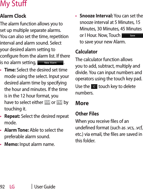 LG    |  User Guide92Alarm ClockThe alarm function allows you to set up multiple separate alarms. You can also set the time, repetition interval and alarm sound. Select your desired alarm setting to configure from the alarm list. If there is no alarm setting,  .•  Time: Select the desired set time mode using the select. Input your desired alarm time by specifying the hour and minutes. If the time is in the 12 hour format, you have to select either   or   by touching it.•  Repeat: Select the desired repeat mode.•  Alarm Tone: Able to select the preferable alarm sound.•  Memo: Input alarm name. •  Snooze Interval: You can set the snooze interval at 5 Minutes, 15 Minutes, 30 Minutes, 45 Minutes or I Hour. Now, Touch   to save your new Alarm.CalculatorThe calculator function allows you to add, subtract, multiply and divide. You can input numbers and operators using the touch key pad.Use the   touch key to delete numbers.MoreOther FilesWhen you receive files of an undefined format (such as .vcs, .vcf, etc.) via email, the files are saved in this folder.My Stu