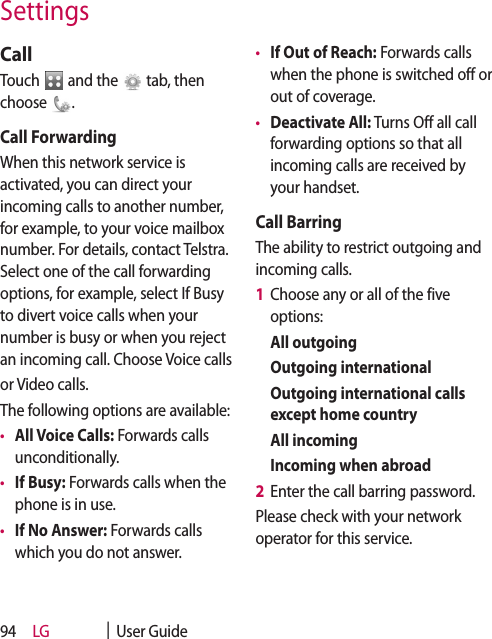 LG    |  User Guide94SettingsCallTouch   and the   tab, then choose  .Call ForwardingWhen this network service is activated, you can direct your incoming calls to another number, for example, to your voice mailbox number. For details, contact Telstra. Select one of the call forwarding options, for example, select If Busy to divert voice calls when your number is busy or when you reject an incoming call. Choose Voice callsor Video calls.The following options are available: •  All Voice Calls: Forwards calls unconditionally. •  If Busy: Forwards calls when the phone is in use.•  If No Answer: Forwards calls which you do not answer.•  If Out of Reach: Forwards calls when the phone is switched off or out of coverage.•  Deactivate All: Turns Off all call forwarding options so that all incoming calls are received by your handset.Call BarringThe ability to restrict outgoing and incoming calls.1   Choose any or all of the five options:  All outgoing  Outgoing international   Outgoing international calls except home country  All incoming  Incoming when abroad2  Enter the call barring password.Please check with your network operator for this service.