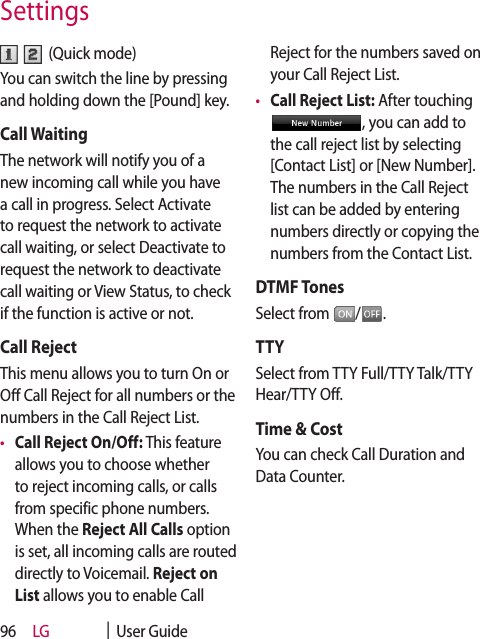 LG    |  User Guide96  (Quick mode)You can switch the line by pressing and holding down the [Pound] key.Call WaitingThe network will notify you of a new incoming call while you have a call in progress. Select Activate to request the network to activate call waiting, or select Deactivate to request the network to deactivate call waiting or View Status, to check if the function is active or not.Call RejectThis menu allows you to turn On or Off Call Reject for all numbers or the numbers in the Call Reject List.•  Call Reject On/Off: This feature allows you to choose whether to reject incoming calls, or calls from specific phone numbers. When the Reject All Calls option is set, all incoming calls are routed directly to Voicemail. Reject on List allows you to enable Call Reject for the numbers saved on your Call Reject List.•  Call Reject List: After touching , you can add to the call reject list by selecting [Contact List] or [New Number]. The numbers in the Call Reject list can be added by entering numbers directly or copying the numbers from the Contact List.DTMF TonesSelect from  / .TTYSelect from TTY Full/TTY Talk/TTY Hear/TTY Off.Time &amp; CostYou can check Call Duration and Data Counter.Settings