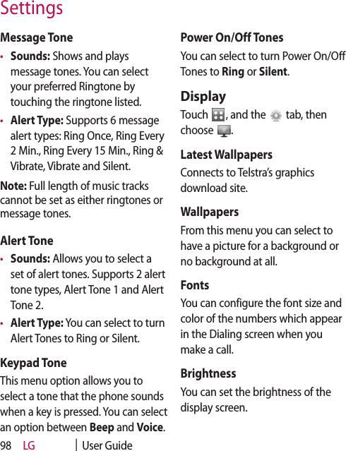 LG    |  User Guide98Message Tone•  Sounds: Shows and plays message tones. You can select your preferred Ringtone by touching the ringtone listed.•  Alert Type: Supports 6 message alert types: Ring Once, Ring Every 2 Min., Ring Every 15 Min., Ring &amp; Vibrate, Vibrate and Silent.Note: Full length of music tracks cannot be set as either ringtones or message tones.Alert Tone•  Sounds: Allows you to select a set of alert tones. Supports 2 alert tone types, Alert Tone 1 and Alert Tone 2.•  Alert Type: You can select to turn Alert Tones to Ring or Silent.Keypad ToneThis menu option allows you to select a tone that the phone sounds when a key is pressed. You can select an option between Beep and Voice.Power On/Off TonesYou can select to turn Power On/Off Tones to Ring or Silent.DisplayTouch  , and the   tab, then choose  .Latest WallpapersConnects to Telstra’s graphics download site.WallpapersFrom this menu you can select to have a picture for a background or no background at all.FontsYou can configure the font size and color of the numbers which appear in the Dialing screen when you make a call.BrightnessYou can set the brightness of the display screen.Settings