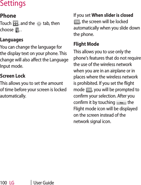 LG    |  User Guide100PhoneTouch  , and the   tab, then choose  .LanguagesYou can change the language for the display text on your phone. This change will also affect the Language Input mode.Screen LockThis allows you to set the amount of time before your screen is locked automatically.If you set When slider is closed , the screen will be locked automatically when you slide down the phone.Flight ModeThis allows you to use only the phone&apos;s features that do not require the use of the wireless network when you are in an airplane or in places where the wireless network is prohibited. If you set the flight mode  , you will be prompted to confirm your selection. After you confirm it by touching   the Flight mode icon will be displayed on the screen instead of the network signal icon.Settings