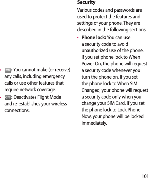 101•   : You cannot make (or receive) any calls, including emergency calls or use other features that require network coverage.•   : Deactivates Flight Mode and re-establishes your wireless connections.SecurityVarious codes and passwords are used to protect the features and settings of your phone. They are described in the following sections.•  Phone lock: You can use a security code to avoid unauthorized use of the phone. If you set phone lock to When Power On, the phone will request a security code whenever you turn the phone on. If you set the phone lock to When SIM Changed, your phone will request a security code only when you change your SIM Card. If you set the phone lock to Lock Phone Now, your phone will be locked immediately.