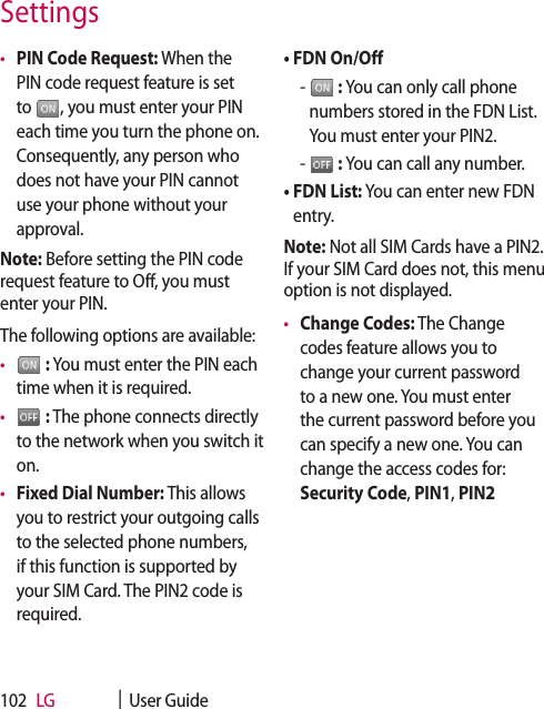 LG    |  User Guide102•  PIN Code Request: When the PIN code request feature is set to  , you must enter your PIN each time you turn the phone on. Consequently, any person who does not have your PIN cannot use your phone without your approval.Note: Before setting the PIN code request feature to Off, you must enter your PIN.The following options are available:•    : You must enter the PIN each time when it is required.•    : The phone connects directly to the network when you switch it on.•  Fixed Dial Number: This allows you to restrict your outgoing calls to the selected phone numbers, if this function is supported by your SIM Card. The PIN2 code is required.•  FDN On/Off  -    : You can only call phone numbers stored in the FDN List. You must enter your PIN2.  -    : You can call any number.•  FDN List: You can enter new FDN entry. Note: Not all SIM Cards have a PIN2. If your SIM Card does not, this menu option is not displayed.•  Change Codes: The Change codes feature allows you to change your current password to a new one. You must enter the current password before you can specify a new one. You can change the access codes for: Security Code, PIN1, PIN2Settings