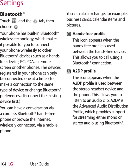 LG    |  User Guide104Bluetooth®Touch  , and the   tab, then choose  .Your phone has built-in Bluetooth® wireless technology, which makes it possible for you to connect your phone wirelessly to other Bluetooth® devices such as a hands-free device, PC, PDA, a remote screen or other phones. The devices registered in your phone can only be connected one at a time. (To make a connection to the same type of device or change Bluetooth® preferences, disconnect the existing device first.)You can have a conversation via a cordless Bluetooth® hands-free phone or browse the Internet, wirelessly connected, via a mobile phone.You can also exchange, for example, business cards, calendar items and pictures.Hands-free profileThis icon appears when the hands-free profile is used between the hands-free device. This allows you to call using a Bluetooth® connection.A2DP profileThis icon appears when the A2DP profile is used between the stereo headset device and the phone. This allows you to listen to an audio clip. A2DP is the Advanced Audio Distribution Profile, which provides support for streaming either mono or stereo audio using Bluetooth®.Settings