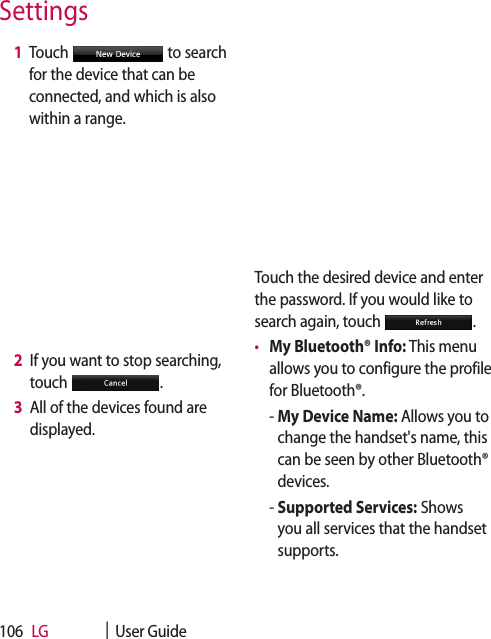 LG    |  User Guide106 1   Touch   to search for the device that can be connected, and which is also within a range. 2   If you want to stop searching, touch  . 3   All of the devices found are displayed.Touch the desired device and enter the password. If you would like to search again, touch  .•  My Bluetooth® Info: This menu allows you to configure the profile for Bluetooth®.  -  My Device Name: Allows you to change the handset&apos;s name, this can be seen by other Bluetooth® devices.  -  Supported Services: Shows you all services that the handset supports.Settings