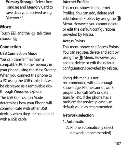 107  -  Primary Storage: Select from Handset and Memory Card to save data you received using Bluetooth®.MoreTouch  , and the   tab, then choose  .ConnectionUSB Connection ModeYou can transfer files from a compatible PC to the memory in your phone using the Mass Storage. When you connect the phone to a PC using the USB cable, this will be displayed as a removable disk through Windows Explorer.The USB Connection Mode determines how your Phone will communicate with other USB devices when they are connected with a USB cable.Internet ProfilesThis menu shows the Internet Profiles. You can add, delete and edit Internet Profiles by using the   Menu. However, you cannot delete or edit the default configurations provided by Telstra.Access PointsThis menu shows the Access Points. You can register, delete and edit by using the   Menu. However, you cannot delete or edit the default configurations provided by Telstra.Using this menu is not recommended without enough knowledge. Phone cannot work properly for call, SMS or data transfer, etc. If the phone has a problem for service, please use default value as recommended.Network selection1. Automatic  A.  Phone automatically select network. (recommended)