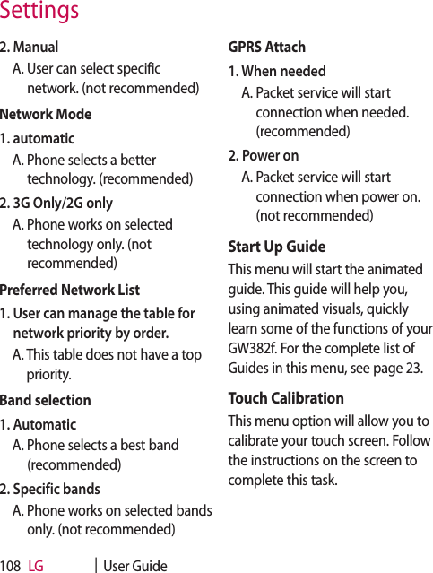 LG    |  User Guide1082. Manual  A.  User can select specific network. (not recommended)Network Mode1. automatic  A.  Phone selects a better technology. (recommended)2. 3G Only/2G only   A.  Phone works on selected technology only. (not recommended)Preferred Network List1.  User can manage the table for network priority by order.  A.  This table does not have a top priority.Band selection1. Automatic  A.  Phone selects a best band (recommended)2. Specific bands  A.  Phone works on selected bands only. (not recommended)GPRS Attach1. When needed  A.  Packet service will start connection when needed. (recommended)2. Power on  A.  Packet service will start connection when power on. (not recommended)Start Up GuideThis menu will start the animated guide. This guide will help you, using animated visuals, quickly learn some of the functions of your GW382f. For the complete list of Guides in this menu, see page 23.Touch CalibrationThis menu option will allow you to calibrate your touch screen. Follow the instructions on the screen to complete this task.Settings