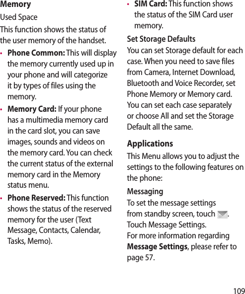 109MemoryUsed SpaceThis function shows the status of the user memory of the handset.•  Phone Common: This will display the memory currently used up in your phone and will categorize it by types of files using the memory.•  Memory Card: If your phone has a multimedia memory card in the card slot, you can save images, sounds and videos on the memory card. You can check the current status of the external memory card in the Memory status menu.•  Phone Reserved: This function shows the status of the reserved memory for the user (Text Message, Contacts, Calendar, Tasks, Memo).•  SIM Card: This function shows the status of the SIM Card user memory.Set Storage DefaultsYou can set Storage default for each case. When you need to save files from Camera, Internet Download, Bluetooth and Voice Recorder, set Phone Memory or Memory card. You can set each case separately or choose All and set the Storage Default all the same.ApplicationsThis Menu allows you to adjust the settings to the following features on the phone:MessagingTo set the message settings from standby screen, touch  . Touch Message Settings.  For more information regarding Message Settings, please refer to page 57.