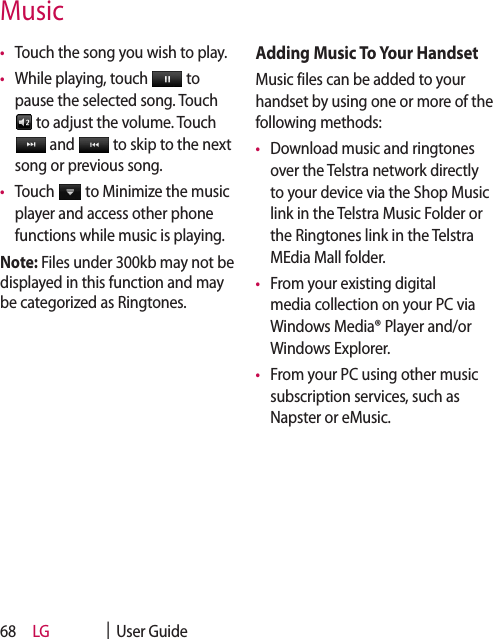 LG    |  User Guide68•   Touch the song you wish to play.•   While playing, touch   to pause the selected song. Touch  to adjust the volume. Touch  and   to skip to the next song or previous song.•   Touch   to Minimize the music player and access other phone functions while music is playing.Note: Files under 300kb may not be displayed in this function and may be categorized as Ringtones.Adding Music To Your HandsetMusic files can be added to your handset by using one or more of the following methods:•   Download music and ringtones over the Telstra network directly to your device via the Shop Music link in the Telstra Music Folder or the Ringtones link in the Telstra MEdia Mall folder.•   From your existing digital media collection on your PC via Windows Media® Player and/or Windows Explorer.•   From your PC using other music subscription services, such as Napster or eMusic.Music