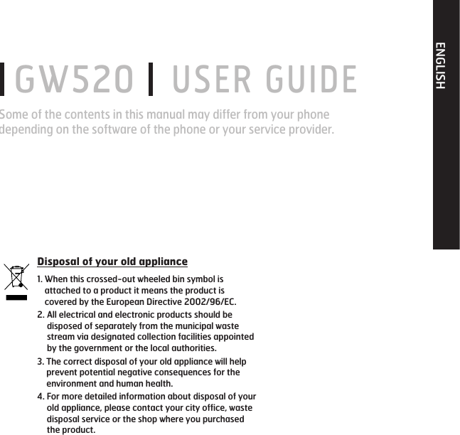 ENGLISH GW520   USER GUIDESome of the contents in this manual may differ from your phone depending on the software of the phone or your service provider.Disposal of your old appliance1.  When this crossed-out wheeled bin symbol is attached to a product it means the product is covered by the European Directive 2002/96/EC.2.  All electrical and electronic products should be disposed of separately from the municipal waste stream via designated collection facilities appointed by the government or the local authorities.3.  The correct disposal of your old appliance will help prevent potential negative consequences for the environment and human health.4.  For more detailed information about disposal of your old appliance, please contact your city office, waste disposal service or the shop where you purchased the product.