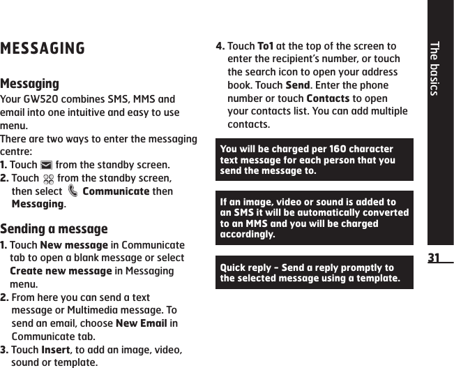 The basics31MESSAGINGMessagingYour GW520 combines SMS, MMS and email into one intuitive and easy to use menu.There are two ways to enter the messaging centre:1.  Touch   from the standby screen.2.  Touch   from the standby screen, then select   Communicate then Messaging.Sending a message1.  Touch New message in Communicate tab to open a blank message or select Create new message in Messaging menu.2.  From here you can send a text message or Multimedia message. To send an email, choose New Email in Communicate tab. 3.  Touch Insert, to add an image, video, sound or template.4.  Touch To1 at the top of the screen to enter the recipient’s number, or touch the search icon to open your address book. Touch Send. Enter the phone number or touch Contacts to open your contacts list. You can add multiple contacts.You will be charged per 160 character text message for each person that you send the message to.If an image, video or sound is added to an SMS it will be automatically converted to an MMS and you will be charged accordingly.Quick reply - Send a reply promptly to the selected message using a template.