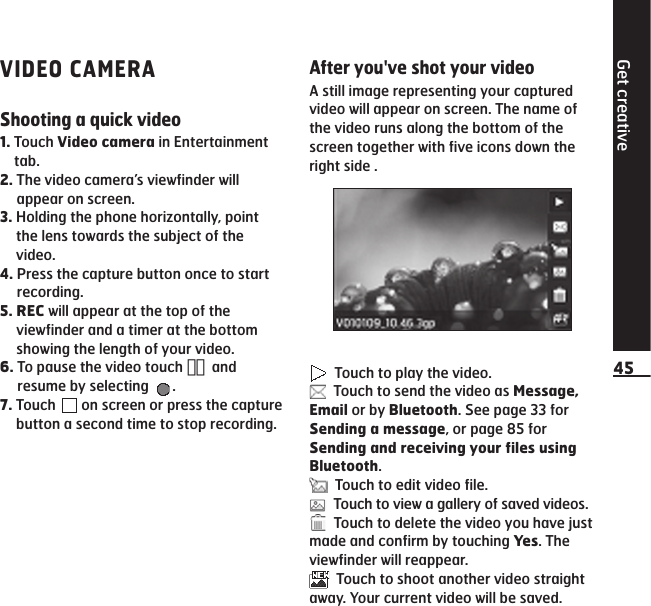 Get creative45VIDEO CAMERAShooting a quick video1.  Touch Video camera in Entertainment tab.2.  The video camera’s viewfinder will appear on screen.3.  Holding the phone horizontally, point the lens towards the subject of the video.4.  Press the capture button once to start recording.5.  REC will appear at the top of the viewfinder and a timer at the bottom showing the length of your video.6.  To pause the video touch  and resume by selecting  .7.  Touch   on screen or press the capture button a second time to stop recording.After you&apos;ve shot your videoA still image representing your captured video will appear on screen. The name of the video runs along the bottom of the screen together with five icons down the right side .  Touch to play the video.  Touch to send the video as Message, Email or by Bluetooth. See page 33 for Sending a message, or page 85 for Sending and receiving your files using Bluetooth.   Touch to edit video file.  Touch to view a gallery of saved videos.   Touch to delete the video you have just made and confirm by touching Yes. The viewfinder will reappear.   Touch to shoot another video straight away. Your current video will be saved.