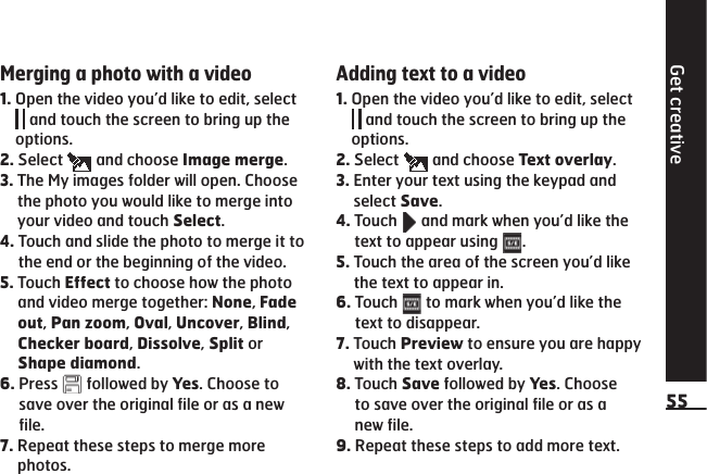 Get creative55Merging a photo with a video1.  Open the video you’d like to edit, select  and touch the screen to bring up the options.2.  Select   and choose Image merge.3.  The My images folder will open. Choose the photo you would like to merge into your video and touch Select.4.  Touch and slide the photo to merge it to the end or the beginning of the video.5.  Touch Effect to choose how the photo and video merge together: None, Fade out, Pan zoom, Oval, Uncover, Blind, Checker board, Dissolve, Split or Shape diamond.6.  Press   followed by Yes. Choose to save over the original file or as a new file.7.  Repeat these steps to merge more photos.Adding text to a video1.  Open the video you’d like to edit, select  and touch the screen to bring up the options.2.  Select   and choose Text overlay.3.  Enter your text using the keypad and select Save.4.  Touch   and mark when you’d like the text to appear using  .5.  Touch the area of the screen you’d like the text to appear in.6.  Touch   to mark when you’d like the text to disappear.7.  Touch Preview to ensure you are happy with the text overlay.8.  Touch Save followed by Yes. Choose to save over the original file or as a new file.9.  Repeat these steps to add more text.
