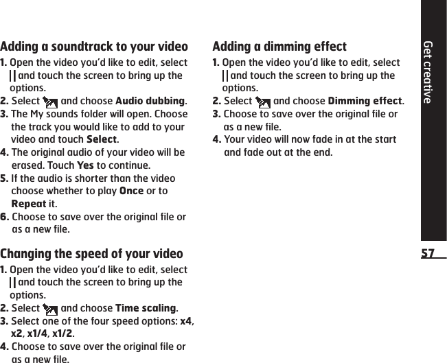 Adding a soundtrack to your video1.  Open the video you’d like to edit, select  and touch the screen to bring up the options.2.  Select   and choose Audio dubbing.3.  The My sounds folder will open. Choose the track you would like to add to your video and touch Select.4.  The original audio of your video will be erased. Touch Yes to continue.5.   If the audio is shorter than the video choose whether to play Once or to Repeat it.6.   Choose to save over the original file or as a new file.Changing the speed of your video1.  Open the video you’d like to edit, select  and touch the screen to bring up the options.2.  Select   and choose Time scaling.3.  Select one of the four speed options: x4, x2, x1/4, x1/2.4.  Choose to save over the original file or as a new file.Adding a dimming effect1.  Open the video you’d like to edit, select  and touch the screen to bring up the options.2.  Select   and choose Dimming effect.3.  Choose to save over the original file or as a new file.4.  Your video will now fade in at the start and fade out at the end.Get creative57