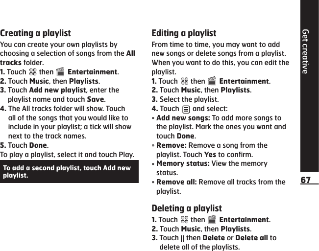 Get creative67Creating a playlistYou can create your own playlists by choosing a selection of songs from the All tracks folder.1.  Touch   then   Entertainment.2.  Touch Music, then Playlists.3.  Touch Add new playlist, enter the playlist name and touch Save.4.  The All tracks folder will show. Touch all of the songs that you would like to include in your playlist; a tick will show next to the track names.5.  Touch Done.To play a playlist, select it and touch Play.To add a second playlist, touch Add new playlist.Editing a playlistFrom time to time, you may want to add new songs or delete songs from a playlist. When you want to do this, you can edit the playlist.1.  Touch   then   Entertainment.2.  Touch Music, then Playlists.3.  Select the playlist.4.  Touch   and select:°  Add new songs: To add more songs to the playlist. Mark the ones you want and touch Done.°  Remove: Remove a song from the playlist. Touch Yes to confirm.°  Memory status: View the memory status.°  Remove all: Remove all tracks from the playlist.Deleting a playlist1.  Touch   then   Entertainment.2.  Touch Music, then Playlists.3.  Touch   then Delete or Delete all to delete all of the playlists.