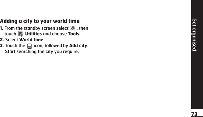 Get organised73Adding a city to your world time1.   From the standby screen select   , then touch   Utilities and choose Tools.2.    Select  World time.3.    Touch  the   icon, followed by Add city. Start searching the city you require. 