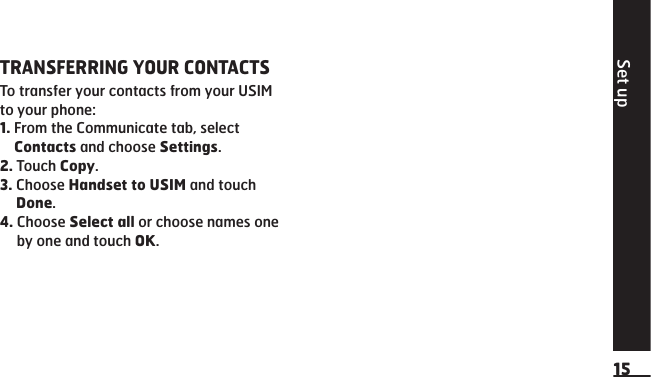 Set up15TRANSFERRING YOUR CONTACTSTo transfer your contacts from your USIM to your phone:1.  From the Communicate tab, select Contacts and choose Settings.2.  Touch Copy.3.  Choose Handset to USIM and touch Done.4.  Choose Select all or choose names one by one and touch OK. 