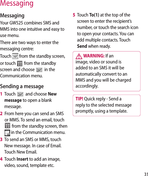 31MessagingMessagingYour GW525 combines SMS and MMS into one intuitive and easy to use menu.There are two ways to enter the messaging centre:Touch   from the standby screen,or touch   from the standby screen and choose  in the Communication menu.Sending a message1   Touch   and choose New message to open a blank message.2   From here you can send an SMS or MMS. To send an email, touch   from the standby screen, then  in the Communication menu. 3    To send an SMS or MMS, touch New message. In case of Email. Touch New Email.4    Touch Insert to add an image, video, sound, template etc.5   Touch To(1) at the top of the screen to enter the recipient’s number, or touch the search icon to open your contacts. You can add multiple contacts. Touch Send when ready.  WARNING: If an image, video or sound is added to an SMS it will be automatically convert to an MMS and you will be charged accordingly.TIP! Quick reply - Send a reply to the selected message promptly, using a template.
