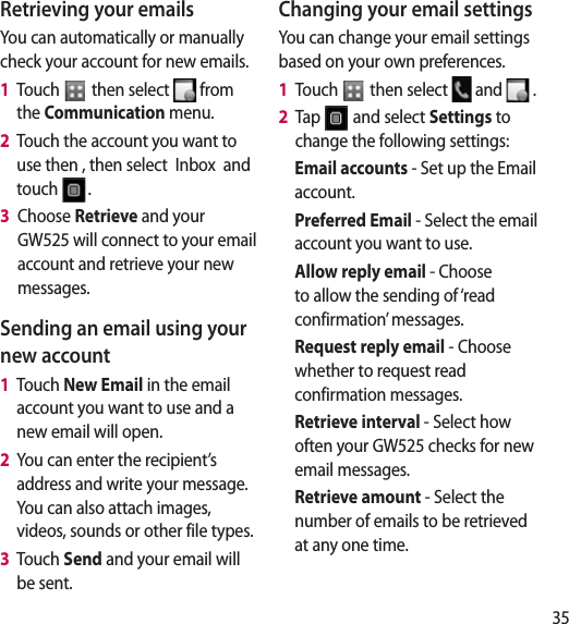 35Retrieving your emailsYou can automatically or manually check your account for new emails. 1   Touch   then select   from the Communication menu. 2   Touch the account you want to use then , then select  Inbox  and touch  .3   Choose Retrieve and your GW525 will connect to your email account and retrieve your new messages.Sending an email using your new account1   Touch New Email in the email account you want to use and a new email will open.2   You can enter the recipient’s address and write your message. You can also attach images, videos, sounds or other file types.3   Touch Send and your email will be sent.Changing your email settingsYou can change your email settings based on your own preferences.1   Touch   then select   and   . 2   Tap   and select Settings to change the following settings:Email accounts - Set up the Email account.Preferred Email - Select the email account you want to use.Allow reply email - Choose to allow the sending of ‘read confirmation’ messages.Request reply email - Choose whether to request read confirmation messages.Retrieve interval - Select how often your GW525 checks for new email messages.Retrieve amount - Select the number of emails to be retrieved at any one time.