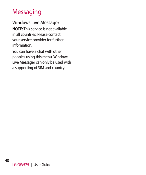 40 LG GW525  |  User GuideMessagingWindows Live MessagerNOTE: This service is not available in all countries. Please contact your service provider for further information.You can have a chat with other peoples using this menu. Windows Live Messager can only be used with a supporting of SIM and country.