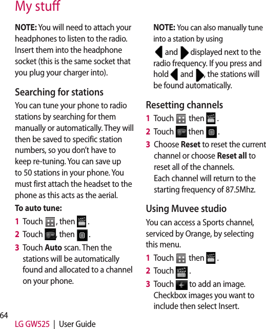 64 LG GW525  |  User GuideMy stuNOTE: You will need to attach your headphones to listen to the radio. Insert them into the headphone socket (this is the same socket that you plug your charger into).Searching for stationsYou can tune your phone to radio stations by searching for them manually or automatically. They will then be saved to specific station numbers, so you don’t have to keep re-tuning. You can save up to 50 stations in your phone. You must first attach the headset to the phone as this acts as the aerial.To auto tune:1   Touch  , then   .2   Touch  , then  .3   Touch Auto scan. Then the stations will be automatically found and allocated to a channel on your phone.NOTE: You can also manually tune into a station by using  and   displayed next to the radio frequency. If you press and hold   and  , the stations will be found automatically.Resetting channels1   Touch   then   .2   Touch   then  .3   Choose Reset to reset the current channel or choose Reset all to reset all of the channels.  Each channel will return to the starting frequency of 87.5Mhz.Using Muvee studioYou can access a Sports channel, serviced by Orange, by selecting this menu.1   Touch   then   .2   Touch   .3   Touch   to add an image. Checkbox images you want to include then select Insert.
