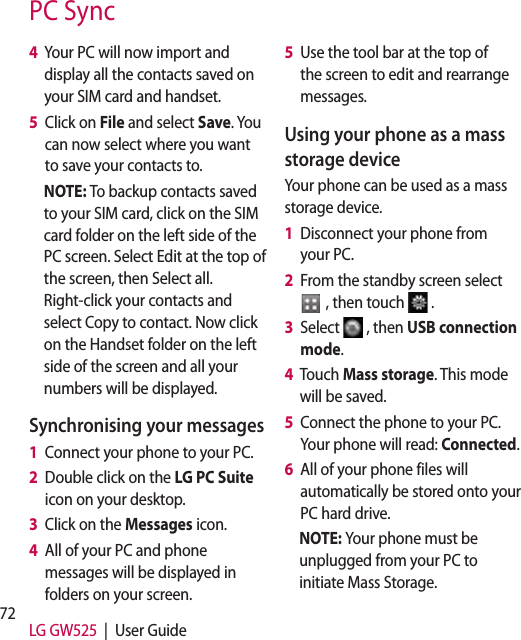 72 LG GW525  |  User Guide4   Your PC will now import and display all the contacts saved on your SIM card and handset.5   Click on File and select Save. You can now select where you want to save your contacts to.NOTE: To backup contacts saved to your SIM card, click on the SIM card folder on the left side of the PC screen. Select Edit at the top of the screen, then Select all. Right-click your contacts and select Copy to contact. Now click on the Handset folder on the left side of the screen and all your numbers will be displayed.Synchronising your messages1   Connect your phone to your PC.2   Double click on the LG PC Suite  icon on your desktop.3   Click on the Messages icon.4   All of your PC and phone messages will be displayed in folders on your screen.5   Use the tool bar at the top of the screen to edit and rearrange messages.Using your phone as a mass storage deviceYour phone can be used as a mass storage device.1   Disconnect your phone from your PC.2   From the standby screen select   , then touch  .3   Select  , then USB connection mode.4   Touch Mass storage. This mode will be saved.5   Connect the phone to your PC. Your phone will read: Connected. 6   All of your phone files will automatically be stored onto your PC hard drive.NOTE: Your phone must be unplugged from your PC to initiate Mass Storage.PC Sync