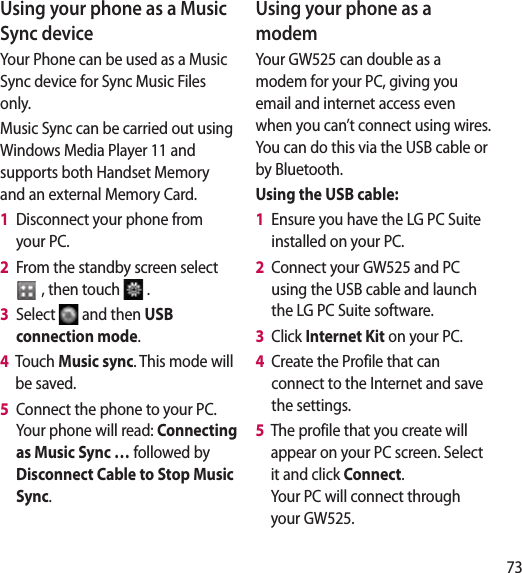 73Using your phone as a Music Sync deviceYour Phone can be used as a Music Sync device for Sync Music Files only.Music Sync can be carried out using Windows Media Player 11 and supports both Handset Memory and an external Memory Card.1   Disconnect your phone from your PC. 2   From the standby screen select   , then touch  . 3   Select  and then USB connection mode. 4   Touch Music sync. This mode will be saved.5   Connect the phone to your PC. Your phone will read: Connecting as Music Sync … followed by Disconnect Cable to Stop Music Sync.Using your phone as a modemYour GW525 can double as a modem for your PC, giving you email and internet access even when you can’t connect using wires. You can do this via the USB cable or by Bluetooth.Using the USB cable:1   Ensure you have the LG PC Suite installed on your PC.2   Connect your GW525 and PC using the USB cable and launch the LG PC Suite software.3   Click Internet Kit on your PC. 4   Create the Profile that can connect to the Internet and save the settings.5   The profile that you create will appear on your PC screen. Select it and click Connect.  Your PC will connect through your GW525. 