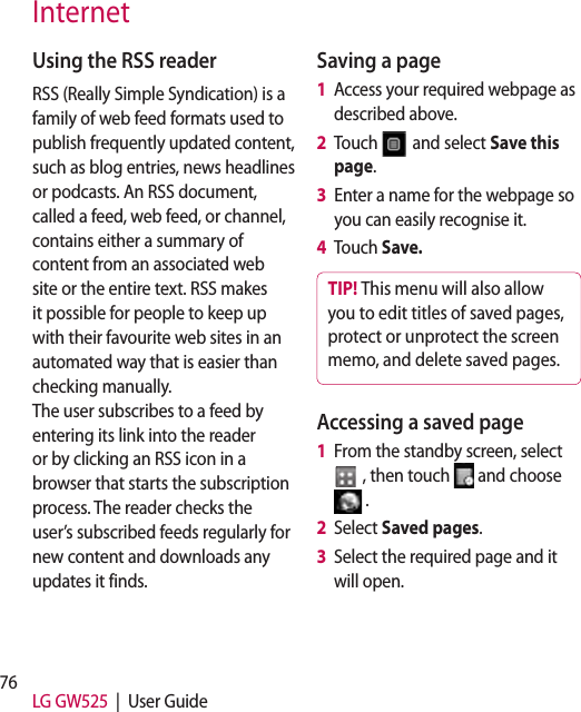 76 LG GW525  |  User GuideUsing the RSS readerRSS (Really Simple Syndication) is a family of web feed formats used to publish frequently updated content, such as blog entries, news headlines or podcasts. An RSS document, called a feed, web feed, or channel, contains either a summary of content from an associated web site or the entire text. RSS makes it possible for people to keep up with their favourite web sites in an automated way that is easier than checking manually.  The user subscribes to a feed by entering its link into the reader or by clicking an RSS icon in a browser that starts the subscription process. The reader checks the user’s subscribed feeds regularly for new content and downloads any updates it finds.Saving a page1   Access your required webpage as described above.2   Touch   and select Save this page.3   Enter a name for the webpage so you can easily recognise it.4   Touch Save.TIP! This menu will also allow you to edit titles of saved pages, protect or unprotect the screen memo, and delete saved pages.Accessing a saved page1   From the standby screen, select  , then touch   and choose  .2   Select Saved pages.3   Select the required page and it will open.Internet