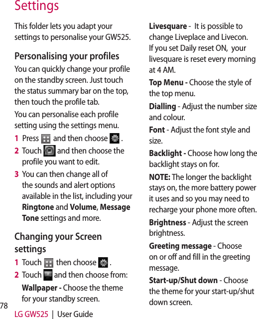 78 LG GW525  |  User GuideSettingsThis folder lets you adapt your settings to personalise your GW525.Personalising your profilesYou can quickly change your profile on the standby screen. Just touch the status summary bar on the top, then touch the profile tab. You can personalise each profile setting using the settings menu.1   Press   and then choose  .2   Touch   and then choose the profile you want to edit. 3   You can then change all of the sounds and alert options available in the list, including your Ringtone and Volume, Message Tone settings and more.Changing your Screen settings1   Touch   then choose  .2   Touch   and then choose from:Wallpaper - Choose the theme for your standby screen.Livesquare -  It is possible to change Liveplace and Livecon. If you set Daily reset ON,  your livesquare is reset every morning at 4 AM.Top Menu - Choose the style of the top menu.Dialling - Adjust the number size and colour.Font - Adjust the font style and size.Backlight - Choose how long the backlight stays on for.NOTE: The longer the backlight stays on, the more battery power it uses and so you may need to recharge your phone more often.Brightness - Adjust the screen brightness. Greeting message - Choose on or off and fill in the greeting message.Start-up/Shut down - Choose the theme for your start-up/shut down screen.