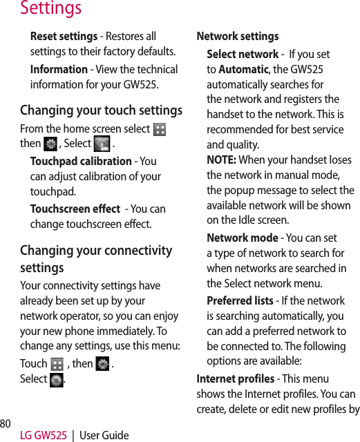 80 LG GW525  |  User GuideReset settings - Restores all settings to their factory defaults.Information - View the technical information for your GW525.Changing your touch settingsFrom the home screen select   then   , Select   .Touchpad calibration - You can adjust calibration of your touchpad. Touchscreen effect  - You can change touchscreen effect.Changing your connectivity settingsYour connectivity settings have already been set up by your network operator, so you can enjoy your new phone immediately. To change any settings, use this menu:Touch   , then  .  Select  .Network settings Select network -  If you set to Automatic, the GW525 automatically searches for the network and registers the handset to the network. This is recommended for best service and quality. NOTE: When your handset loses the network in manual mode, the popup message to select the available network will be shown on the Idle screen.Network mode - You can set a type of network to search for when networks are searched in the Select network menu.Preferred lists - If the network is searching automatically, you can add a preferred network to be connected to. The following options are available:Internet profiles - This menu shows the Internet profiles. You can create, delete or edit new profiles by Settings