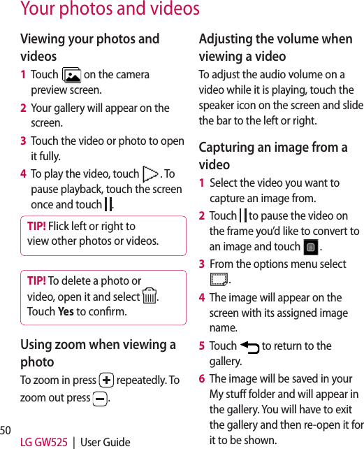 50 LG GW525  |  User GuideYour photos and videosViewing your photos and videos1   Touch   on the camera preview screen.2   Your gallery will appear on the screen.3   Touch the video or photo to open it fully.4   To play the video, touch  . To pause playback, touch the screen once and touch  .TIP! Flick left or right to view other photos or videos.TIP! To delete a photo or video, open it and select  . Touch Yes to conrm.Using zoom when viewing a photoTo zoom in press   repeatedly. To zoom out press  . Adjusting the volume when viewing a videoTo adjust the audio volume on a video while it is playing, touch the speaker icon on the screen and slide the bar to the left or right. Capturing an image from a video1   Select the video you want to capture an image from.2   Touch   to pause the video on the frame you’d like to convert to an image and touch  .3   From the options menu select .4   The image will appear on the screen with its assigned image name.5   Touch   to return to the gallery.6   The image will be saved in your My stuff folder and will appear in the gallery. You will have to exit the gallery and then re-open it for it to be shown.