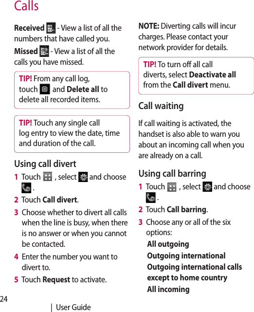 24   |  User GuideCallsReceived   - View a list of all the numbers that have called you.Missed   - View a list of all the calls you have missed.TIP! From any call log, touch   and Delete all to delete all recorded items.TIP! Touch any single call log entry to view the date, time and duration of the call.Using call divert1   Touch   , select   and choose  .2    Touch Call divert.3    Choose whether to divert all calls when the line is busy, when there is no answer or when you cannot be contacted.4    Enter the number you want to divert to.5   Touch Request to activate.NOTE: Diverting calls will incur charges. Please contact your network provider for details.TIP! To turn o all call diverts, select Deactivate all from the Call divert menu.Call waitingIf call waiting is activated, the handset is also able to warn you about an incoming call when you are already on a call.Using call barring 1   Touch   , select   and choose  .2   Touch Call barring.3   Choose any or all of the six options:All outgoingOutgoing internationalOutgoing international calls except to home countryAll incoming