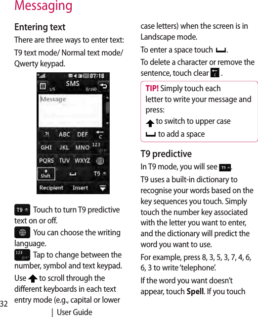 32   |  User GuideEntering textThere are three ways to enter text:T9 text mode/ Normal text mode/Qwerty keypad.  Touch to turn T9 predictive text on or off.  You can choose the writing language.  Tap to change between the number, symbol and text keypad. Use   to scroll through the different keyboards in each text entry mode (e.g., capital or lower case letters) when the screen is in Landscape mode.To enter a space touch  .To delete a character or remove the sentence, touch clear   .TIP! Simply touch each letter to write your message and press: to switch to upper case  to add a spaceT9 predictiveIn T9 mode, you will see  .T9 uses a built-in dictionary to recognise your words based on the key sequences you touch. Simply touch the number key associated with the letter you want to enter, and the dictionary will predict the word you want to use. For example, press 8, 3, 5, 3, 7, 4, 6, 6, 3 to write ‘telephone’.If the word you want doesn’t appear, touch Spell. If you touch Messaging