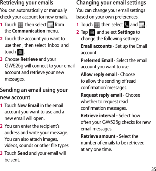 35Retrieving your emailsYou can automatically or manually check your account for new emails. 1   Touch   then select   from the Communication menu. 2   Touch the account you want to use then , then select  Inbox  and touch  .3   Choose Retrieve and your GW525g will connect to your email account and retrieve your new messages.Sending an email using your new account1   Touch New Email in the email account you want to use and a new email will open.2   You can enter the recipient’s address and write your message. You can also attach images, videos, sounds or other file types.3   Touch Send and your email will be sent.Changing your email settingsYou can change your email settings based on your own preferences.1   Touch   then select   and   . 2   Tap   and select Settings to change the following settings:Email accounts - Set up the Email account.Preferred Email - Select the email account you want to use.Allow reply email - Choose to allow the sending of ‘read confirmation’ messages.Request reply email - Choose whether to request read confirmation messages.Retrieve interval - Select how often your GW525g checks for new email messages.Retrieve amount - Select the number of emails to be retrieved at any one time.