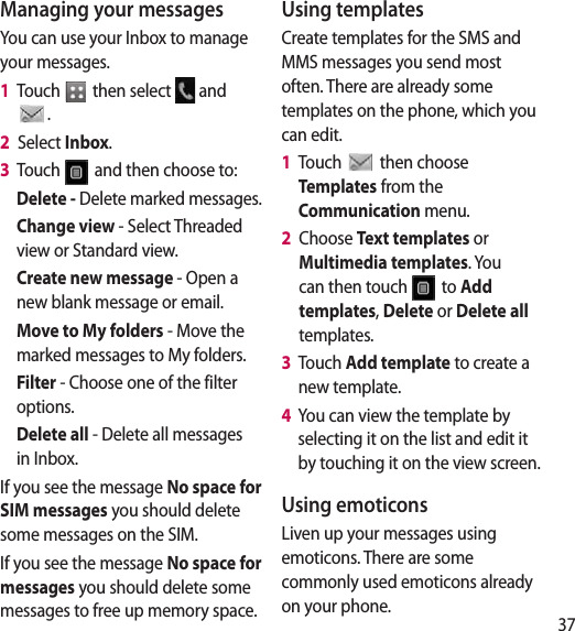 37Managing your messagesYou can use your Inbox to manage your messages.1   Touch   then select   and . 2   Select Inbox.3   Touch   and then choose to:Delete - Delete marked messages.Change view - Select Threaded view or Standard view.Create new message - Open a new blank message or email.Move to My folders - Move the marked messages to My folders.Filter - Choose one of the filter options.Delete all - Delete all messages in Inbox.If you see the message No space for SIM messages you should delete some messages on the SIM.If you see the message No space for messages you should delete some messages to free up memory space.Using templatesCreate templates for the SMS and MMS messages you send most often. There are already some templates on the phone, which you can edit.1   Touch   then choose Templates from the Communication menu.2   Choose Text templates or Multimedia templates. You can then touch   to Add templates, Delete or Delete all templates.3   Touch Add template to create a new template.4   You can view the template by selecting it on the list and edit it by touching it on the view screen.Using emoticonsLiven up your messages using emoticons. There are some commonly used emoticons already on your phone.