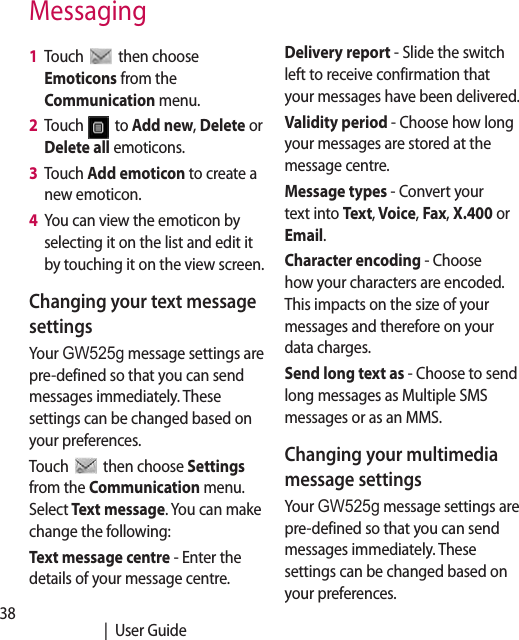 38   |  User GuideMessaging1   Touch   then choose Emoticons from the Communication menu.2   Touch   to Add new, Delete or Delete all emoticons.3   Touch Add emoticon to create a new emoticon.4   You can view the emoticon by selecting it on the list and edit it by touching it on the view screen.Changing your text message settingsYour GW525g message settings are pre-defined so that you can send messages immediately. These settings can be changed based on your preferences.Touch   then choose Settings from the Communication menu. Select Text message. You can make change the following:Text message centre - Enter the details of your message centre.Delivery report - Slide the switch left to receive confirmation that your messages have been delivered.Validity period - Choose how long your messages are stored at the message centre.Message types - Convert your text into Text, Voice, Fax, X.400 or Email.Character encoding - Choose how your characters are encoded. This impacts on the size of your messages and therefore on your data charges.Send long text as - Choose to send long messages as Multiple SMS messages or as an MMS.Changing your multimedia message settingsYour GW525g message settings are pre-defined so that you can send messages immediately. These settings can be changed based on your preferences.