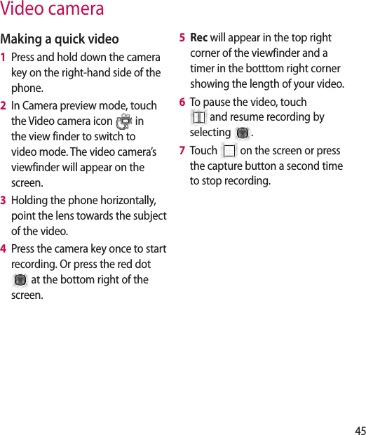 45Video cameraMaking a quick video1   Press and hold down the camera key on the right-hand side of the phone.2   In Camera preview mode, touch the Video camera icon   in the view finder to switch to video mode. The video camera’s viewfinder will appear on the screen.3   Holding the phone horizontally, point the lens towards the subject of the video.4   Press the camera key once to start recording. Or press the red dot  at the bottom right of the screen.5   Rec will appear in the top right corner of the viewfinder and a timer in the botttom right corner showing the length of your video.6   To pause the video, touch  and resume recording by selecting  .7   Touch   on the screen or press the capture button a second time to stop recording.