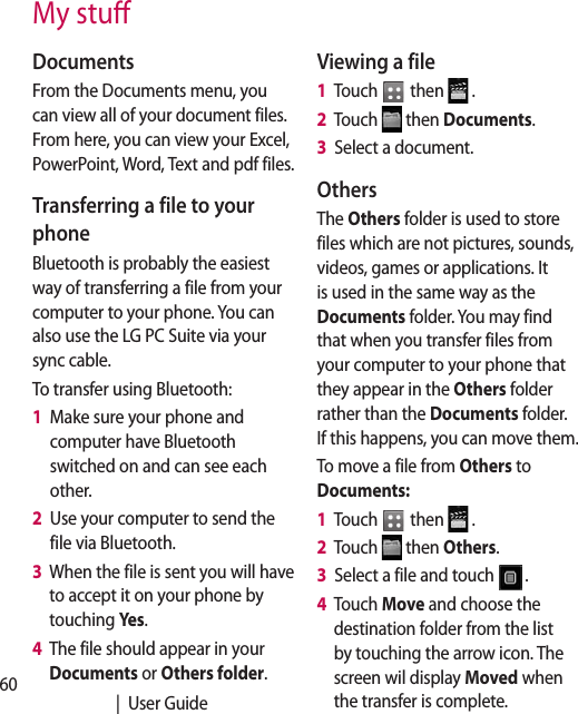 60   |  User GuideMy stuDocumentsFrom the Documents menu, you can view all of your document files. From here, you can view your Excel, PowerPoint, Word, Text and pdf files.Transferring a file to your phoneBluetooth is probably the easiest way of transferring a file from your computer to your phone. You can also use the LG PC Suite via your sync cable.To transfer using Bluetooth:1   Make sure your phone and computer have Bluetooth switched on and can see each other.2   Use your computer to send the file via Bluetooth.3   When the file is sent you will have to accept it on your phone by touching Yes.4   The file should appear in your Documents or Others folder.Viewing a file1   Touch   then   .2   Touch   then Documents.3   Select a document.OthersThe Others folder is used to store files which are not pictures, sounds, videos, games or applications. It is used in the same way as the Documents folder. You may find that when you transfer files from your computer to your phone that they appear in the Others folder rather than the Documents folder.  If this happens, you can move them.To move a file from Others to Documents:1   Touch   then   .2   Touch   then Others.3   Select a file and touch  .4   Touch Move and choose the destination folder from the list by touching the arrow icon. The screen wil display Moved when the transfer is complete.