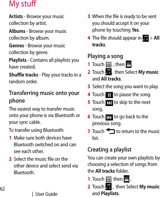 62   |  User GuideMy stuArtists - Browse your music collection by artist.Albums - Browse your music collection by album.Genres - Browse your music collection by genre.Playlists - Contains all playlists you have created.Shuffle tracks - Play your tracks in a random order.Transferring music onto your phoneThe easiest way to transfer music onto your phone is via Bluetooth or your sync cable.To transfer using Bluetooth:1   Make sure both devices have Bluetooth switched on and can see each other.2   Select the music file on the other device and select send via Bluetooth.3   When the file is ready to be sent you should accept it on your phone by touching Yes.4   The file should appear in   &gt; All tracks.Playing a song1   Touch   , then   .2   Touch  ,  then Select My music and All tracks.3   Select the song you want to play.4   Touch   to pause the song.5   Touch   to skip to the next song.6   Touch   to go back to the previous song.7   Touch   to return to the music list.Creating a playlistYou can create your own playlists by choosing a selection of songs from the All tracks folder.1   Touch   then   .2   Touch   ,  then Select My music and Playlists.