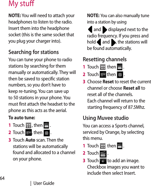 64   |  User GuideMy stuNOTE: You will need to attach your headphones to listen to the radio. Insert them into the headphone socket (this is the same socket that you plug your charger into).Searching for stationsYou can tune your phone to radio stations by searching for them manually or automatically. They will then be saved to specific station numbers, so you don’t have to keep re-tuning. You can save up to 50 stations in your phone. You must first attach the headset to the phone as this acts as the aerial.To auto tune:1   Touch  , then   .2   Touch  , then  .3   Touch Auto scan. Then the stations will be automatically found and allocated to a channel on your phone.NOTE: You can also manually tune into a station by using  and   displayed next to the radio frequency. If you press and hold   and  , the stations will be found automatically.Resetting channels1   Touch   then   .2   Touch   then  .3   Choose Reset to reset the current channel or choose Reset all to reset all of the channels.  Each channel will return to the starting frequency of 87.5Mhz.Using Muvee studioYou can access a Sports channel, serviced by Orange, by selecting this menu.1   Touch   then   .2   Touch   .3   Touch   to add an image. Checkbox images you want to include then select Insert.