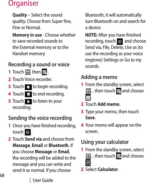 68   |  User GuideOrganiserQuality – Select the sound quality. Choose from Super fine, Fine or Normal.Memory in use - Choose whether to save recorded sounds to the External memory or to the Handset memory.Recording a sound or voice1   Touch   then   .2   Touch Voice recorder.3   Touch   to begin recording.4   Touch   to end recording.5   Touch   to listen to your recording.Sending the voice recording1   Once you have finished recording, touch  .2   Touch Send via and choose from Message, Email or Bluetooth. If you choose Message or Email, the recording will be added to the message and you can write and send it as normal. If you choose Bluetooth, it will automatically turn Bluetooth on and search for a device.NOTE: After you have finished recording, touch  and choose Send via, File, Delete, Use as (to use the recording as your voice ringtone) Settings or Go to my sounds.Adding a memo1   From the standby screen, select   , then touch   and choose .2  Touch Add memo.3   Type your memo, then touch Save.4   Your memo will appear on the screen.Using your calculator1   From the standby screen, select  , then touch   and choose .2   Select Calculator.