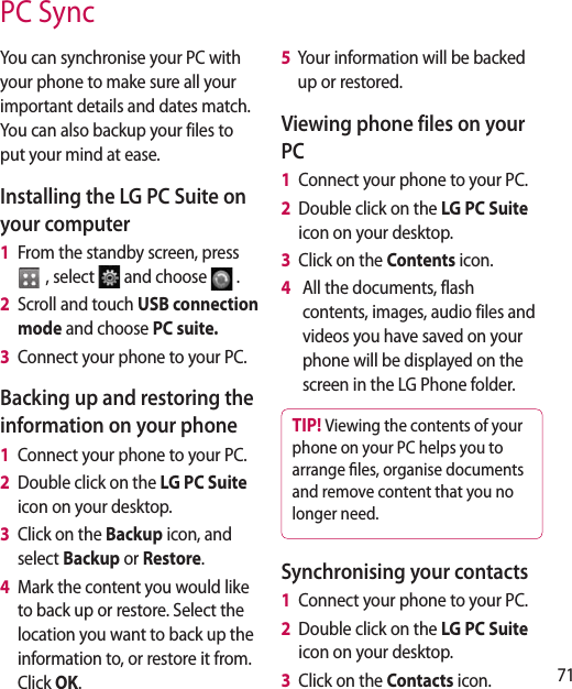 71PC SyncYou can synchronise your PC with your phone to make sure all your important details and dates match. You can also backup your files to put your mind at ease.Installing the LG PC Suite on your computer1   From the standby screen, press   , select  and choose  .2   Scroll and touch USB connection mode and choose PC suite.3   Connect your phone to your PC.Backing up and restoring the information on your phone1   Connect your phone to your PC.2   Double click on the LG PC Suite  icon on your desktop.3   Click on the Backup icon, and select Backup or Restore.4   Mark the content you would like to back up or restore. Select the location you want to back up the information to, or restore it from. Click OK.5   Your information will be backed up or restored.Viewing phone files on your PC1   Connect your phone to your PC.2   Double click on the LG PC Suite  icon on your desktop.3   Click on the Contents icon.4     All the documents, flash contents, images, audio files and videos you have saved on your phone will be displayed on the screen in the LG Phone folder.TIP! Viewing the contents of your phone on your PC helps you to arrange les, organise documents and remove content that you no longer need.Synchronising your contacts1   Connect your phone to your PC.2   Double click on the LG PC Suite  icon on your desktop.3   Click on the Contacts icon.