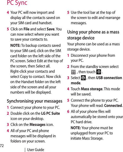 72   |  User Guide4   Your PC will now import and display all the contacts saved on your SIM card and handset.5   Click on File and select Save. You can now select where you want to save your contacts to.NOTE: To backup contacts saved to your SIM card, click on the SIM card folder on the left side of the PC screen. Select Edit at the top of the screen, then Select all. Right-click your contacts and select Copy to contact. Now click on the Handset folder on the left side of the screen and all your numbers will be displayed.Synchronising your messages1   Connect your phone to your PC.2   Double click on the LG PC Suite  icon on your desktop.3   Click on the Messages icon.4   All of your PC and phone messages will be displayed in folders on your screen.5   Use the tool bar at the top of the screen to edit and rearrange messages.Using your phone as a mass storage deviceYour phone can be used as a mass storage device.1   Disconnect your phone from your PC.2   From the standby screen select   , then touch  .3   Select  , then USB connection mode.4   Touch Mass storage. This mode will be saved.5   Connect the phone to your PC. Your phone will read: Connected. 6   All of your phone files will automatically be stored onto your PC hard drive.NOTE: Your phone must be unplugged from your PC to initiate Mass Storage.PC Sync