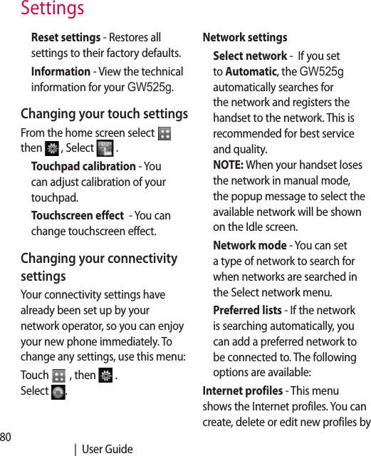 80   |  User GuideReset settings - Restores all settings to their factory defaults.Information - View the technical information for your GW525g.Changing your touch settingsFrom the home screen select   then   , Select   .Touchpad calibration - You can adjust calibration of your touchpad. Touchscreen effect  - You can change touchscreen effect.Changing your connectivity settingsYour connectivity settings have already been set up by your network operator, so you can enjoy your new phone immediately. To change any settings, use this menu:Touch   , then  .  Select  .Network settings Select network -  If you set to Automatic, the GW525g automatically searches for the network and registers the handset to the network. This is recommended for best service and quality. NOTE: When your handset loses the network in manual mode, the popup message to select the available network will be shown on the Idle screen.Network mode - You can set a type of network to search for when networks are searched in the Select network menu.Preferred lists - If the network is searching automatically, you can add a preferred network to be connected to. The following options are available:Internet profiles - This menu shows the Internet profiles. You can create, delete or edit new profiles by Settings