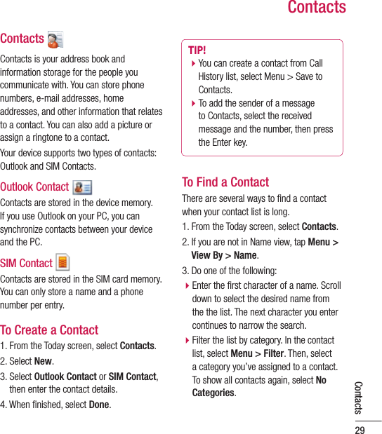 ContactsContacts Contacts is your address book and information storage for the people you communicate with. You can store phone numbers, e-mail addresses, home addresses, and other information that relates to a contact. You can also add a picture or assign a ringtone to a contact.Your device supports two types of contacts: Outlook and SIM Contacts.Outlook Contact Contacts are stored in the device memory. If you use Outlook on your PC, you can synchronize contacts between your device and the PC.SIM Contact Contacts are stored in the SIM card memory. You can only store a name and a phone number per entry.To Create a Contact1. From the Today screen, select Contacts.2. Select New.3.  Select Outlook Contact or SIM Contact, then enter the contact details.4. When ﬁ nished, select Done.TIP! b  You can create a contact from Call History list, select Menu &gt; Save to Contacts.b To add the sender of a message to Contacts, select the received message and the number, then press the Enter key.To Find a ContactThere are several ways to ﬁ nd a contact when your contact list is long.1. From the Today screen, select Contacts.2.  If you are not in Name view, tap Menu &gt; View By &gt; Name.3. Do one of the following:b Enter the ﬁ rst character of a name. Scroll down to select the desired name from the the list. The next character you enter continues to narrow the search.b Filter the list by category. In the contact list, select Menu &gt; Filter. Then, select a category you’ve assigned to a contact. To show all contacts again, select No Categories.29Contacts